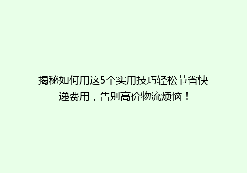 揭秘如何用这5个实用技巧轻松节省快递费用，告别高价物流烦恼！