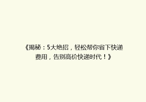 《揭秘：5大绝招，轻松帮你省下快递费用，告别高价快递时代！》
