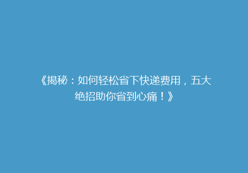 《揭秘：如何轻松省下快递费用，五大绝招助你省到心痛！》
