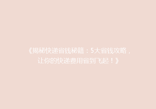 《揭秘快递省钱秘籍：5大省钱攻略，让你的快递费用省到飞起！》