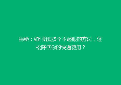 揭秘：如何用这5个不起眼的方法，轻松降低你的快递费用？