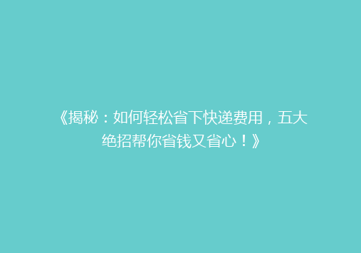 《揭秘：如何轻松省下快递费用，五大绝招帮你省钱又省心！》