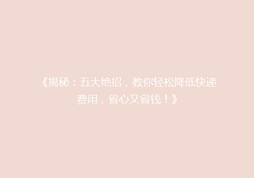 《揭秘：五大绝招，教你轻松降低快递费用，省心又省钱！》