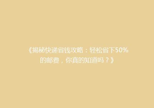 《揭秘快递省钱攻略：轻松省下50%的邮费，你真的知道吗？》