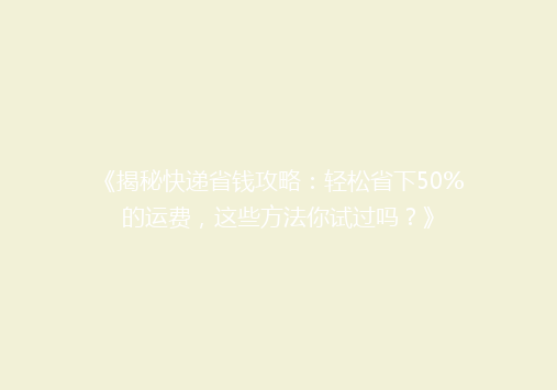 《揭秘快递省钱攻略：轻松省下50%的运费，这些方法你试过吗？》