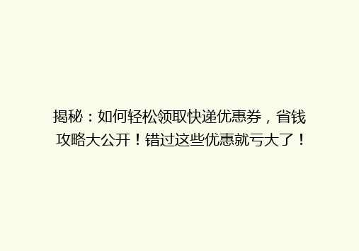 揭秘：如何轻松领取快递优惠券，省钱攻略大公开！错过这些优惠就亏大了！