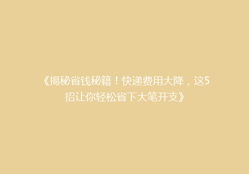 《揭秘省钱秘籍！快递费用大降，这5招让你轻松省下大笔开支》