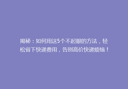 揭秘：如何用这5个不起眼的方法，轻松省下快递费用，告别高价快递烦恼！