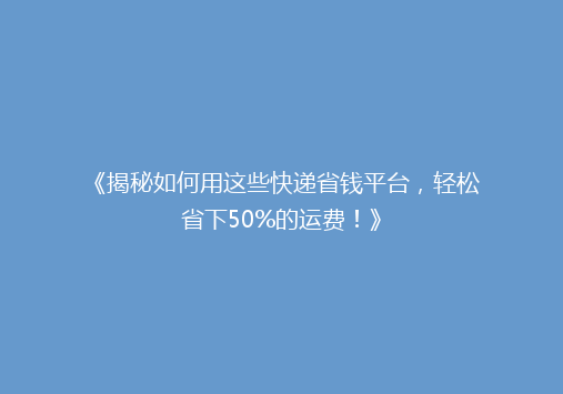《揭秘如何用这些快递省钱平台，轻松省下50%的运费！》