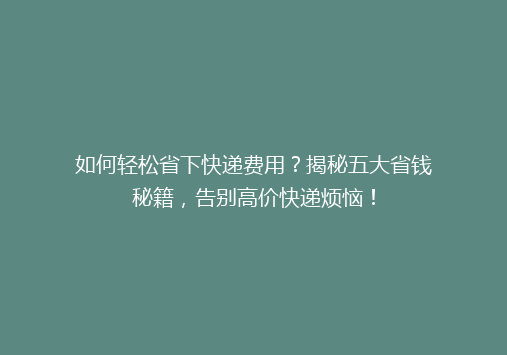 如何轻松省下快递费用？揭秘五大省钱秘籍，告别高价快递烦恼！
