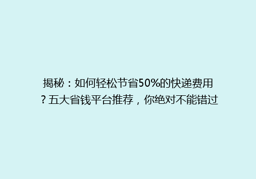 揭秘：如何轻松节省50%的快递费用？五大省钱平台推荐，你绝对不能错过！