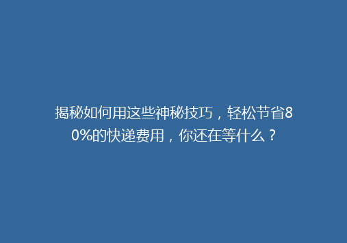 揭秘如何用这些神秘技巧，轻松节省80%的快递费用，你还在等什么？