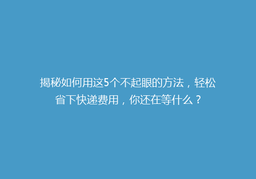 揭秘如何用这5个不起眼的方法，轻松省下快递费用，你还在等什么？
