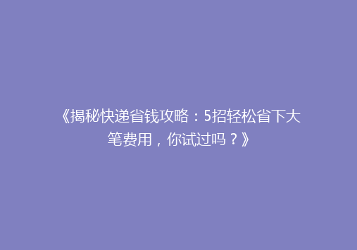 《揭秘快递省钱攻略：5招轻松省下大笔费用，你试过吗？》