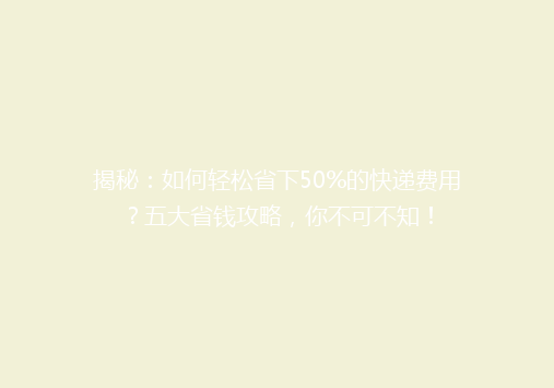 揭秘：如何轻松省下50%的快递费用？五大省钱攻略，你不可不知！