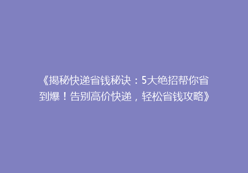 《揭秘快递省钱秘诀：5大绝招帮你省到爆！告别高价快递，轻松省钱攻略》