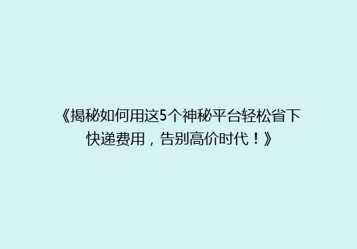 《揭秘如何用这5个神秘平台轻松省下快递费用，告别高价时代！》