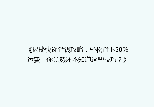 《揭秘快递省钱攻略：轻松省下50%运费，你竟然还不知道这些技巧？》