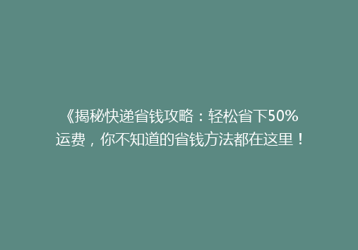 《揭秘快递省钱攻略：轻松省下50%运费，你不知道的省钱方法都在这里！》