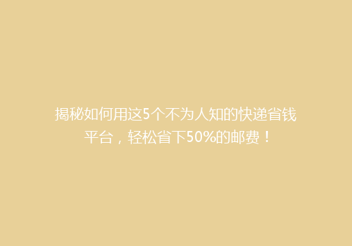 揭秘如何用这5个不为人知的快递省钱平台，轻松省下50%的邮费！