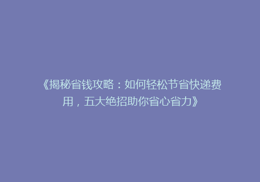 《揭秘省钱攻略：如何轻松节省快递费用，五大绝招助你省心省力》