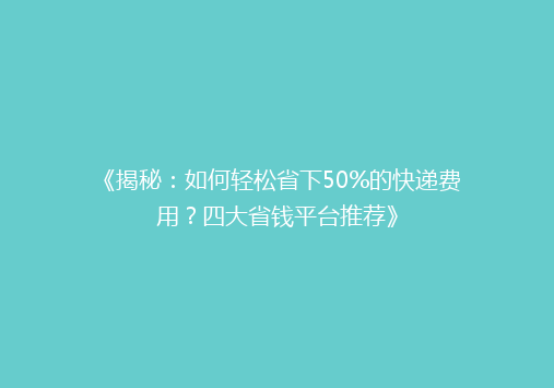 《揭秘：如何轻松省下50%的快递费用？四大省钱平台推荐》
