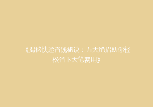 《揭秘快递省钱秘诀：五大绝招助你轻松省下大笔费用》