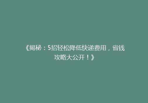 《揭秘：5招轻松降低快递费用，省钱攻略大公开！》