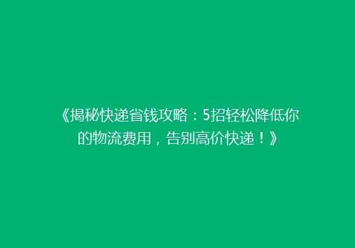 《揭秘快递省钱攻略：5招轻松降低你的物流费用，告别高价快递！》
