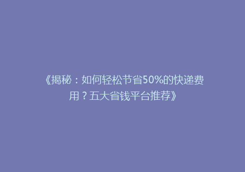 《揭秘：如何轻松节省50%的快递费用？五大省钱平台推荐》