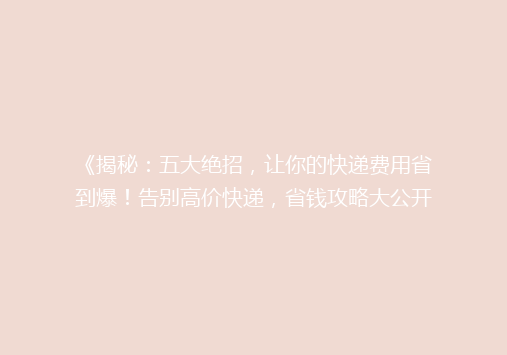 《揭秘：五大绝招，让你的快递费用省到爆！告别高价快递，省钱攻略大公开》