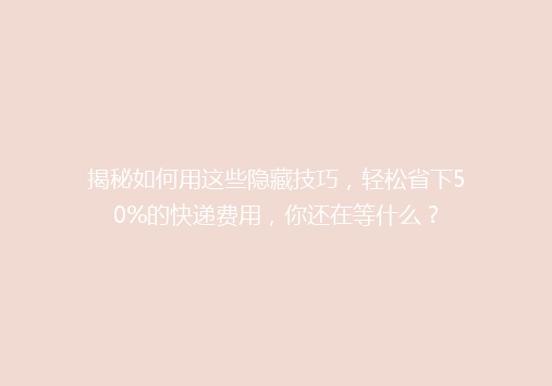 揭秘如何用这些隐藏技巧，轻松省下50%的快递费用，你还在等什么？