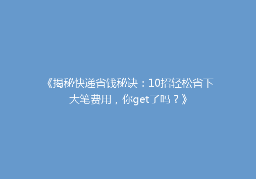 《揭秘快递省钱秘诀：10招轻松省下大笔费用，你get了吗？》