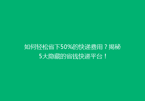 如何轻松省下50%的快递费用？揭秘5大隐藏的省钱快递平台！
