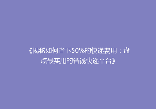 《揭秘如何省下50%的快递费用：盘点最实用的省钱快递平台》