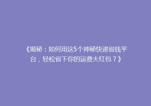 《揭秘：如何用这5个神秘快递省钱平台，轻松省下你的运费大红包？》