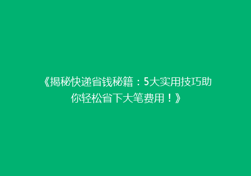 《揭秘快递省钱秘籍：5大实用技巧助你轻松省下大笔费用！》