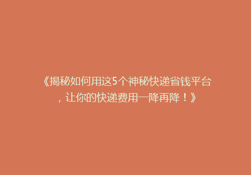 《揭秘如何用这5个神秘快递省钱平台，让你的快递费用一降再降！》