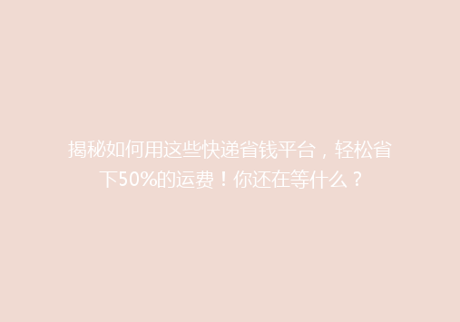 揭秘如何用这些快递省钱平台，轻松省下50%的运费！你还在等什么？