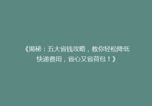 《揭秘：五大省钱攻略，教你轻松降低快递费用，省心又省荷包！》