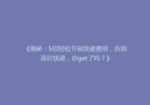 《揭秘：5招轻松节省快递费用，告别高价快递，你get了吗？》