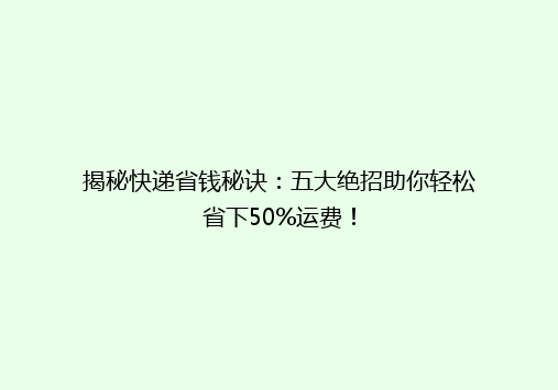 揭秘快递省钱秘诀：五大绝招助你轻松省下50%运费！
