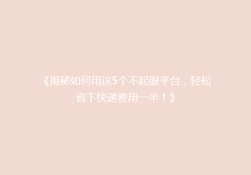 《揭秘如何用这5个不起眼平台，轻松省下快递费用一半！》