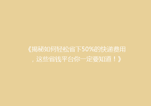 《揭秘如何轻松省下50%的快递费用，这些省钱平台你一定要知道！》