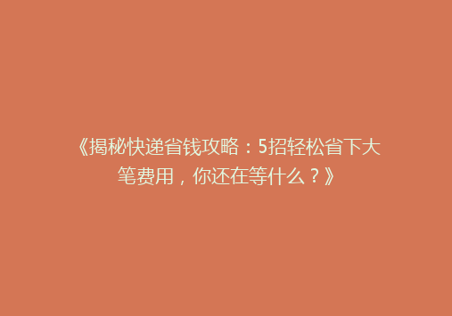 《揭秘快递省钱攻略：5招轻松省下大笔费用，你还在等什么？》
