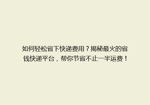 如何轻松省下快递费用？揭秘最火的省钱快递平台，帮你节省不止一半运费！