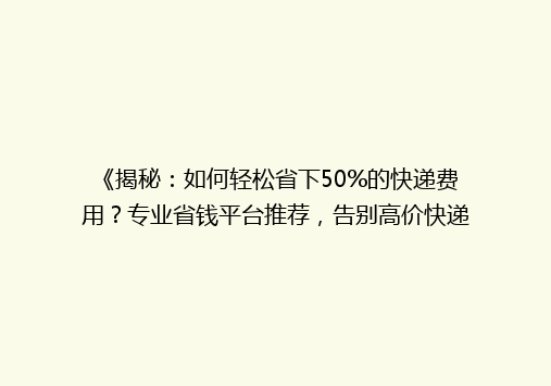 《揭秘：如何轻松省下50%的快递费用？专业省钱平台推荐，告别高价快递烦恼！》