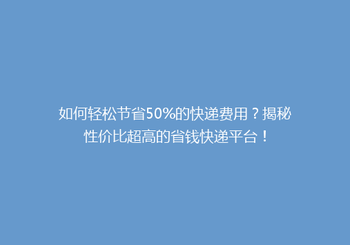 如何轻松节省50%的快递费用？揭秘性价比超高的省钱快递平台！