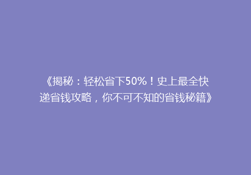 《揭秘：轻松省下50%！史上最全快递省钱攻略，你不可不知的省钱秘籍》