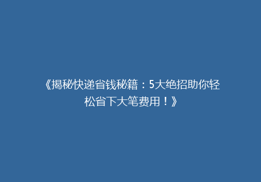 《揭秘快递省钱秘籍：5大绝招助你轻松省下大笔费用！》